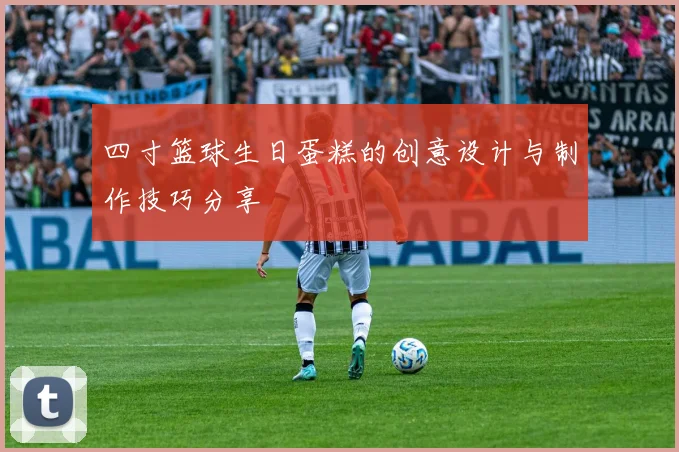 四寸篮球生日蛋糕的创意设计与制作技巧分享