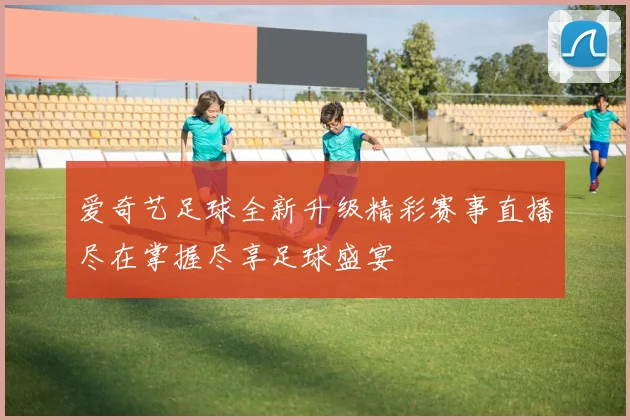 爱奇艺足球全新升级精彩赛事直播尽在掌握尽享足球盛宴