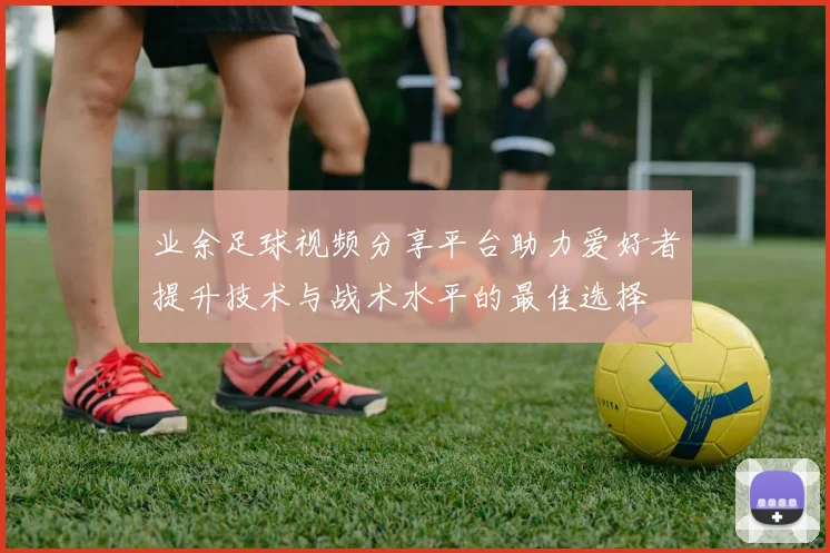 业余足球视频分享平台助力爱好者提升技术与战术水平的最佳选择
