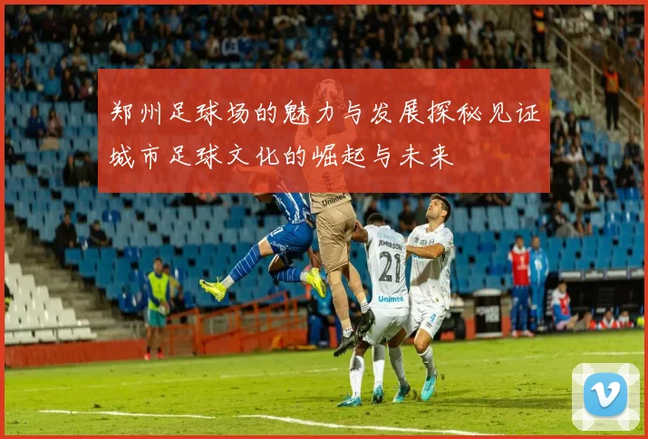 郑州足球场的魅力与发展探秘见证城市足球文化的崛起与未来